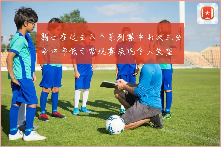 骑士在过去八个系列赛中七次三分命中率低于常规赛表现令人失望